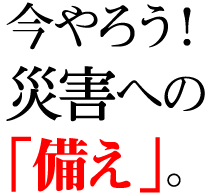 今やろう！災害への「備え」。